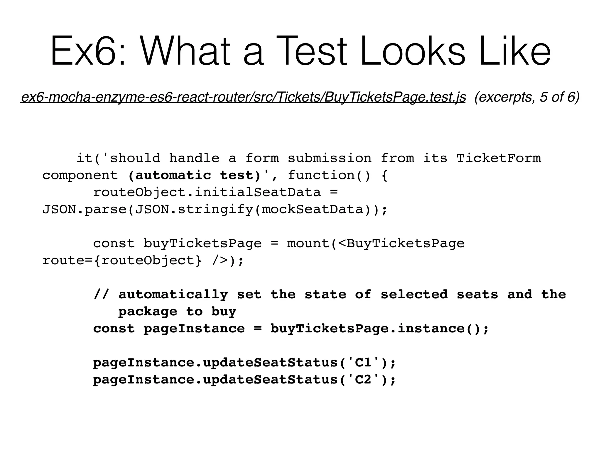 Ex6: What a Test Looks Like
it('should handle a form submission from its TicketForm
component (automatic test)', function() {
routeObject.initialSeatData =
JSON.parse(JSON.stringify(mockSeatData));
const buyTicketsPage = mount(<BuyTicketsPage
route={routeObject} />);
// automatically set the state of selected seats and the  
package to buy
const pageInstance = buyTicketsPage.instance();
pageInstance.updateSeatStatus('C1');
pageInstance.updateSeatStatus('C2');
ex6-mocha-enzyme-es6-react-router/src/Tickets/BuyTicketsPage.test.js (excerpts, 5 of 6)
 