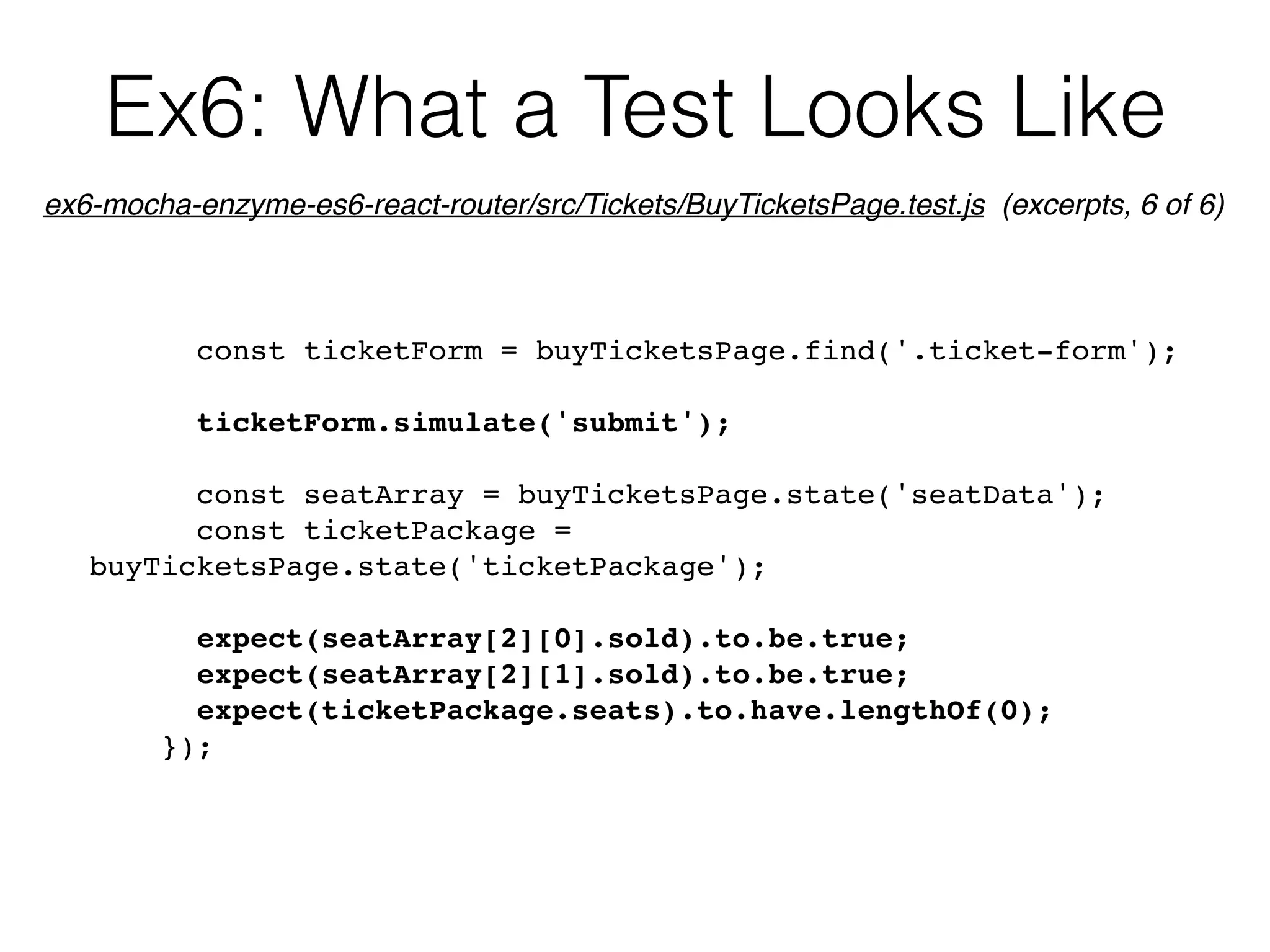 Ex6: What a Test Looks Like
const ticketForm = buyTicketsPage.find('.ticket-form');
ticketForm.simulate('submit');
const seatArray = buyTicketsPage.state('seatData');
const ticketPackage =
buyTicketsPage.state('ticketPackage');
expect(seatArray[2][0].sold).to.be.true;
expect(seatArray[2][1].sold).to.be.true;
expect(ticketPackage.seats).to.have.lengthOf(0);
});
ex6-mocha-enzyme-es6-react-router/src/Tickets/BuyTicketsPage.test.js (excerpts, 6 of 6)
 