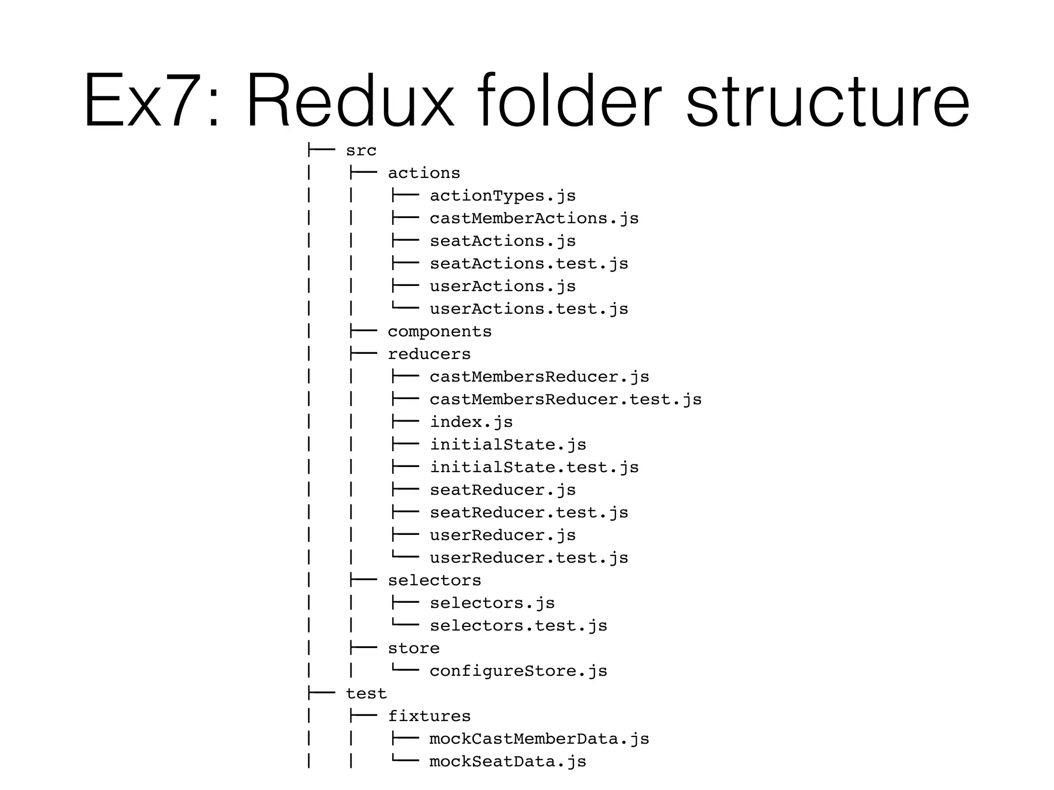 Ex7: Redux folder structure!"" src
#   !"" actions
#   #   !"" actionTypes.js
#   #   !"" castMemberActions.js
#   #   !"" seatActions.js
#   #   !"" seatActions.test.js
#   #   !"" userActions.js
#   #   $"" userActions.test.js
#   !"" components
#   !"" reducers
#   #   !"" castMembersReducer.js
#   #   !"" castMembersReducer.test.js
#   #   !"" index.js
#   #   !"" initialState.js
#   #   !"" initialState.test.js
#   #   !"" seatReducer.js
#   #   !"" seatReducer.test.js
#   #   !"" userReducer.js
#   #   $"" userReducer.test.js
#   !"" selectors
#   #   !"" selectors.js
#   #   $"" selectors.test.js
#   !"" store
#   #   $"" configureStore.js
!"" test
#   !"" fixtures
#   #   !"" mockCastMemberData.js
#   #   $"" mockSeatData.js
 