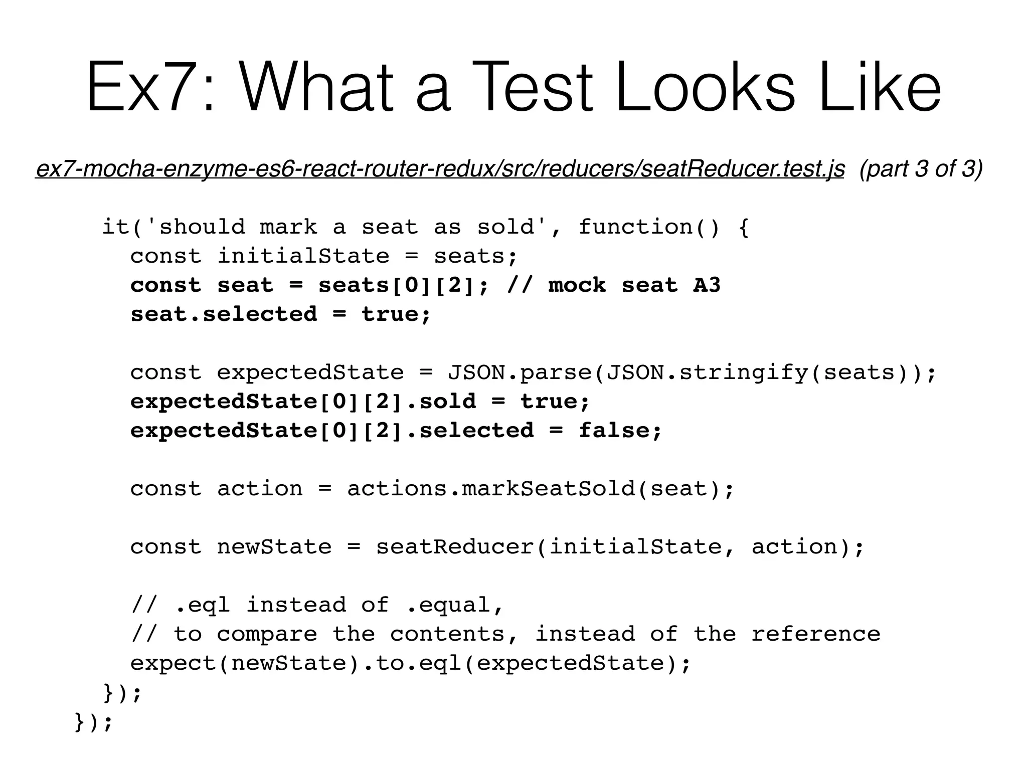 Ex7: What a Test Looks Like
it('should mark a seat as sold', function() {
const initialState = seats;
const seat = seats[0][2]; // mock seat A3
seat.selected = true;
const expectedState = JSON.parse(JSON.stringify(seats));
expectedState[0][2].sold = true;
expectedState[0][2].selected = false;
const action = actions.markSeatSold(seat);
const newState = seatReducer(initialState, action);
// .eql instead of .equal,
// to compare the contents, instead of the reference
expect(newState).to.eql(expectedState);
});
});
ex7-mocha-enzyme-es6-react-router-redux/src/reducers/seatReducer.test.js (part 3 of 3)
 