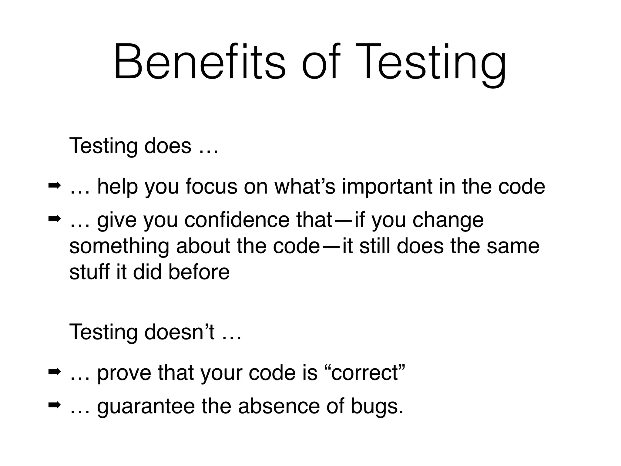 Beneﬁts of Testing
Testing does …
➡ … help you focus on what’s important in the code
➡ … give you conﬁdence that—if you change
something about the code—it still does the same
stuff it did before
Testing doesn’t …
➡ … prove that your code is “correct”
➡ … guarantee the absence of bugs.
 