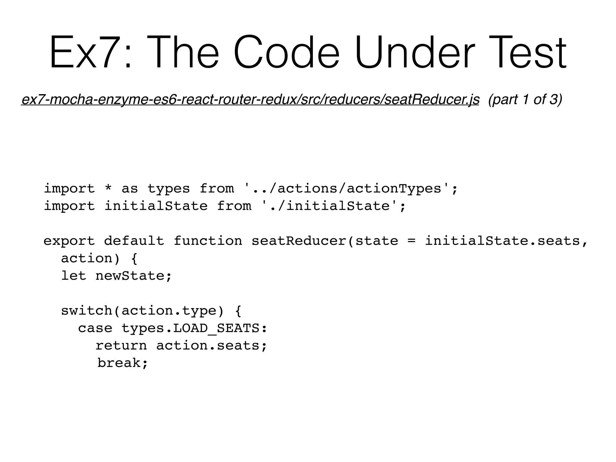 Ex7: The Code Under Test
import * as types from '../actions/actionTypes';
import initialState from './initialState';
export default function seatReducer(state = initialState.seats, 
action) {
let newState;
switch(action.type) {
case types.LOAD_SEATS:
return action.seats;
break;
ex7-mocha-enzyme-es6-react-router-redux/src/reducers/seatReducer.js (part 1 of 3)
 
