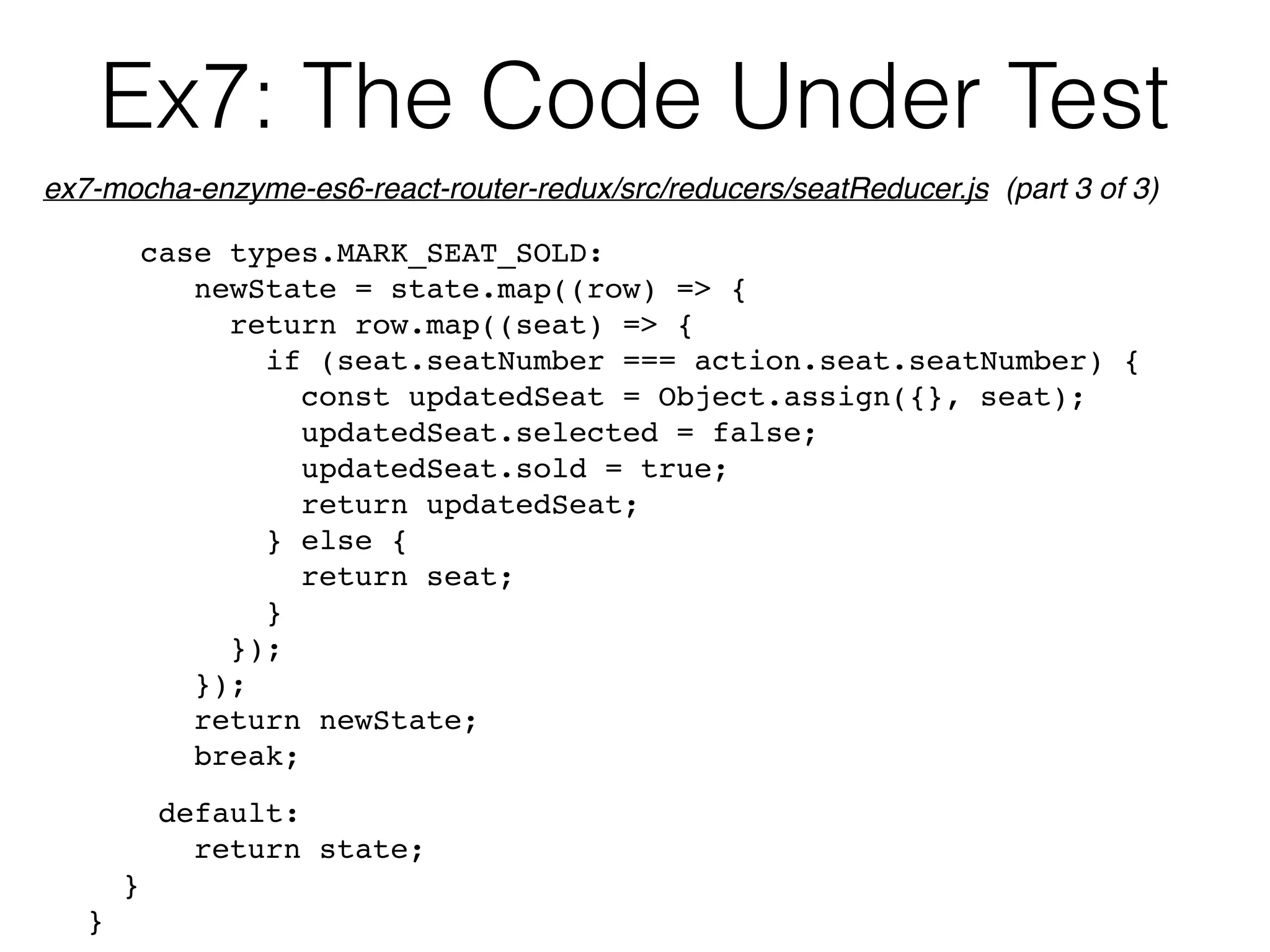 Ex7: The Code Under Test
case types.MARK_SEAT_SOLD:
newState = state.map((row) => {
return row.map((seat) => {
if (seat.seatNumber === action.seat.seatNumber) {
const updatedSeat = Object.assign({}, seat);
updatedSeat.selected = false;
updatedSeat.sold = true;
return updatedSeat;
} else {
return seat;
}
});
});
return newState;
break;
default:
return state;
}
}
ex7-mocha-enzyme-es6-react-router-redux/src/reducers/seatReducer.js (part 3 of 3)
 