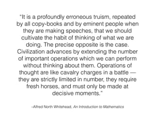 “It is a profoundly erroneous truism, repeated
by all copy-books and by eminent people when
they are making speeches, that we should
cultivate the habit of thinking of what we are
doing. The precise opposite is the case.
Civilization advances by extending the number
of important operations which we can perform
without thinking about them. Operations of
thought are like cavalry charges in a battle —
they are strictly limited in number, they require
fresh horses, and must only be made at
decisive moments.”
–Alfred North Whitehead, An Introduction to Mathematics
 