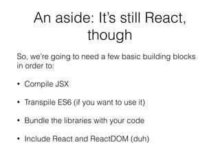 An aside: It’s still React,
though
So, we’re going to need a few basic building blocks
in order to:
• Compile JSX
• Transpile ES6 (if you want to use it)
• Bundle the libraries with your code
• Include React and ReactDOM (duh)
 