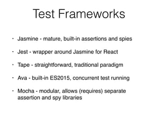 Test Frameworks
• Jasmine - mature, built-in assertions and spies
• Jest - wrapper around Jasmine for React
• Tape - straightforward, traditional paradigm
• Ava - built-in ES2015, concurrent test running
• Mocha - modular, allows (requires) separate
assertion and spy libraries
 