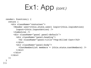 Ex1: App (cont.)
render: function() {
return (
<div className="container">
<Header user={this.state.user} login={this.loginAction} 
logout={this.logoutAction} />
<Jumbotron />
<div className="panel panel-default">
<div className="panel-heading">
<h2 className="panel-title">Top-Billed Cast</h2>
</div>
<div className="panel-body">
<CastMemberList members = {this.state.castMembers} />
</div>
</div>
</div>
);
}
});
 