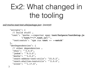 Ex2: What changed in
the tooling
"scripts": {
// build stuff …
"test": "mocha --reporter spec test/helpers/testSetup.js  
"test/**/*.test.js"",
"test:watch": "npm run test -- --watch"
},
"devDependencies": {
// other dependencies …
"chai": "^3.5.0",
"jsdom": "^9.5.0",
"mocha": "^3.0.2",
"react-addons-test-utils": "15.0.2",
"react-shallow-testutils": "^2.0.0",
"sinon": "^1.17.6",
}
ex2-mocha-react-test-utils/package.json (excerpt)
 