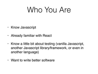 Who You Are
• Know Javascript
• Already familiar with React
• Know a little bit about testing (vanilla Javascript,
another Javascript library/framework, or even in
another language)
• Want to write better software
 