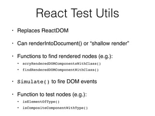 React Test Utils
• Replaces ReactDOM
• Can renderIntoDocument() or “shallow render”
• Functions to ﬁnd rendered nodes (e.g.):
• scryRenderedDOMComponentsWithClass()
• findRenderedDOMComponentWithClass()
• Simulate() to ﬁre DOM events
• Function to test nodes (e.g.):
• isElementOfType()
• isCompositeComponentWithType()
 