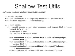Shallow Test Utils
// other imports…
var ShallowTestUtils = require('react-shallow-testutils');
var Header= require(‘../src/Header');
// other tests…
it('should render a nav with username and logout link if user 
logged in', () => {
props.user = user;
var output = setup(props);
var navbarText = ShallowTestUtils.findWithClass(output,  
'navbar-text');
var navbarLink = ShallowTestUtils.findWithClass(output, 
'navbar-link');
expect(navbarText.props.children).to.equal('Welcome, 
' + user.username);
expect(navbarLink.props.children).to.equal('Logout');
});
ex2-mocha-react-test-utils/test/Header.test.js (excerpt)
 