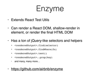 Enzyme
• Extends React Test Utils
• Can render a React DOM, shallow-render in
element, or render the ﬁnal HTML DOM
• Has a ton of jQuery-like selectors and helpers
• <renderedOutput>.find(selector)
• <renderedOutput>.findWhere(fn)
• <renderedOutput>.text()
• <renderedOutput>..prop(key)
• and many, many more…
• https://github.com/airbnb/enzyme
 
