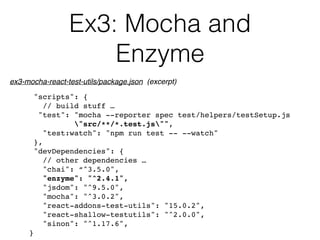 Ex3: Mocha and  
Enzyme
"scripts": {
// build stuff …
"test": "mocha --reporter spec test/helpers/testSetup.js  
"src/**/*.test.js"",
"test:watch": "npm run test -- --watch"
},
"devDependencies": {
// other dependencies …
"chai": “^3.5.0",
"enzyme": "^2.4.1",
"jsdom": "^9.5.0",
"mocha": "^3.0.2",
"react-addons-test-utils": "15.0.2",
"react-shallow-testutils": "^2.0.0",
"sinon": "^1.17.6",
}
ex3-mocha-react-test-utils/package.json (excerpt)
 