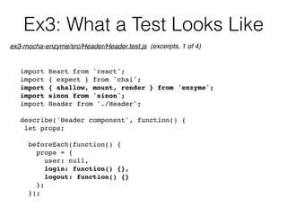 Ex3: What a Test Looks Like
import React from 'react';
import { expect } from 'chai';
import { shallow, mount, render } from 'enzyme';
import sinon from 'sinon';
import Header from './Header';
describe('Header component', function() {
let props;
beforeEach(function() {
props = {
user: null,
login: function() {},
logout: function() {}
};
});
ex3-mocha-enzyme/src/Header/Header.test.js (excerpts, 1 of 4)
 
