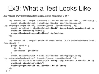 Ex3: What a Test Looks Like
it('should call login function if no authenticated use', function() {
const shallowOutput = shallow(<Header user={props.user}
login={props.loginAction} logout={props.logoutAction} />);
const authLink = shallowOutput.find('.login-block .navbar-link');
authLink.simulate('click');
expect(loginAction.calledOnce).to.be.true;
});
it('should call logout function when there is an authenticated user',
function() {
props.user = {
id: 3,
username: 'gmtester'
};
const shallowOutput = shallow(<Header user={props.user}
login={props.loginAction} logout={props.logoutAction} />);
const authLink = shallowOutput.find('.login-block .navbar-link');
authLink.simulate('click')
expect(logoutAction.calledOnce).to.be.true;
});
});
ex3-mocha-enzyme/src/Header/Header.test.js (excerpts, 3 of 4)
 
