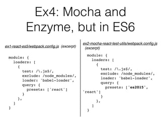 Ex4: Mocha and  
Enzyme, but in ES6
module: {
loaders: [
{
test: /.js$/,
exclude: /node_modules/,
loader: 'babel-loader',
query: {
presets: ['react']
}
},
]
}
ex1-react-es5/webpack.conﬁg.js (excerpt)
module: {
loaders: [
{
test: /.js$/,
exclude: /node_modules/,
loader: 'babel-loader',
query: {
presets: ['es2015',
'react']
}
},
]
}
ex2-mocha-react-test-utils/webpack.conﬁg.js 
(excerpt)
 