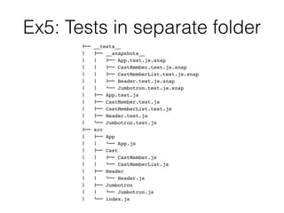 Ex5: Tests in separate folder
!"" __tests__
#   !"" __snapshots__
#   #   !"" App.test.js.snap
#   #   !"" CastMember.test.js.snap
#   #   !"" CastMemberList.test.js.snap
#   #   !"" Header.test.js.snap
#   #   $"" Jumbotron.test.js.snap
#   !"" App.test.js
#   !"" CastMember.test.js
#   !"" CastMemberList.test.js
#   !"" Header.test.js
#   $"" Jumbotron.test.js
!"" src
#   !"" App
#   #   $"" App.js
#   !"" Cast
#   #   !"" CastMember.js
#   #   $"" CastMemberList.js
#   !"" Header
#   #   $"" Header.js
#   !"" Jumbotron
#   #   $"" Jumbotron.js
#   $"" index.js
 