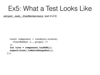 Ex5: What a Test Looks Like
const component = renderer.create(
<CastMember {...props} />
);
let tree = component.toJSON();
expect(tree).toMatchSnapshot();
});
ex5-jest/__tests__/CastMember.test.js (part 2 of 2)
 