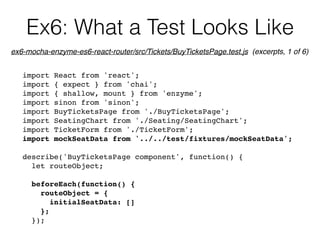 Ex6: What a Test Looks Like
import React from 'react';
import { expect } from 'chai';
import { shallow, mount } from 'enzyme';
import sinon from 'sinon';
import BuyTicketsPage from './BuyTicketsPage';
import SeatingChart from './Seating/SeatingChart';
import TicketForm from './TicketForm';
import mockSeatData from '../../test/fixtures/mockSeatData';
describe('BuyTicketsPage component', function() {
let routeObject;
beforeEach(function() {
routeObject = {
initialSeatData: []
};
});
ex6-mocha-enzyme-es6-react-router/src/Tickets/BuyTicketsPage.test.js (excerpts, 1 of 6)
 