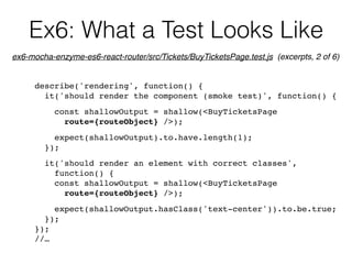 Ex6: What a Test Looks Like
describe('rendering', function() {
it('should render the component (smoke test)', function() {
const shallowOutput = shallow(<BuyTicketsPage  
route={routeObject} />);
expect(shallowOutput).to.have.length(1);
});
it('should render an element with correct classes',  
function() {
const shallowOutput = shallow(<BuyTicketsPage  
route={routeObject} />);
expect(shallowOutput.hasClass('text-center')).to.be.true;
});
});
//…
ex6-mocha-enzyme-es6-react-router/src/Tickets/BuyTicketsPage.test.js (excerpts, 2 of 6)
 