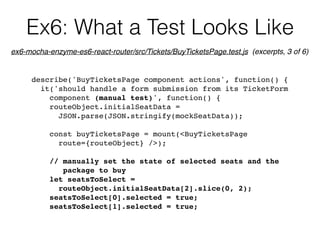 Ex6: What a Test Looks Like
describe('BuyTicketsPage component actions', function() {
it('should handle a form submission from its TicketForm  
component (manual test)', function() {
routeObject.initialSeatData =  
JSON.parse(JSON.stringify(mockSeatData));
const buyTicketsPage = mount(<BuyTicketsPage  
route={routeObject} />);
// manually set the state of selected seats and the  
package to buy
let seatsToSelect =  
routeObject.initialSeatData[2].slice(0, 2);
seatsToSelect[0].selected = true;
seatsToSelect[1].selected = true;
ex6-mocha-enzyme-es6-react-router/src/Tickets/BuyTicketsPage.test.js (excerpts, 3 of 6)
 