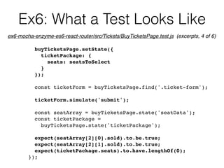 Ex6: What a Test Looks Like
buyTicketsPage.setState({
ticketPackage: {
seats: seatsToSelect
}
});
const ticketForm = buyTicketsPage.find('.ticket-form');
ticketForm.simulate('submit');
const seatArray = buyTicketsPage.state('seatData');
const ticketPackage =  
buyTicketsPage.state('ticketPackage');
expect(seatArray[2][0].sold).to.be.true;
expect(seatArray[2][1].sold).to.be.true;
expect(ticketPackage.seats).to.have.lengthOf(0);
});
ex6-mocha-enzyme-es6-react-router/src/Tickets/BuyTicketsPage.test.js (excerpts, 4 of 6)
 