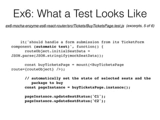 Ex6: What a Test Looks Like
it('should handle a form submission from its TicketForm
component (automatic test)', function() {
routeObject.initialSeatData =
JSON.parse(JSON.stringify(mockSeatData));
const buyTicketsPage = mount(<BuyTicketsPage
route={routeObject} />);
// automatically set the state of selected seats and the  
package to buy
const pageInstance = buyTicketsPage.instance();
pageInstance.updateSeatStatus('C1');
pageInstance.updateSeatStatus('C2');
ex6-mocha-enzyme-es6-react-router/src/Tickets/BuyTicketsPage.test.js (excerpts, 5 of 6)
 
