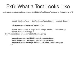 Ex6: What a Test Looks Like
const ticketForm = buyTicketsPage.find('.ticket-form');
ticketForm.simulate('submit');
const seatArray = buyTicketsPage.state('seatData');
const ticketPackage =
buyTicketsPage.state('ticketPackage');
expect(seatArray[2][0].sold).to.be.true;
expect(seatArray[2][1].sold).to.be.true;
expect(ticketPackage.seats).to.have.lengthOf(0);
});
ex6-mocha-enzyme-es6-react-router/src/Tickets/BuyTicketsPage.test.js (excerpts, 6 of 6)
 