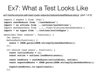 Ex7: What a Test Looks Like
import { expect } from 'chai';
import seatReducer from './seatReducer';
import * as actions from '../actions/seatActions';
import mockSeatData from '../../test/fixtures/mockSeatData';
import * as types from '../actions/actionTypes';
describe('Seat reducer', function() {
let seats;
beforeEach(function() {
seats = JSON.parse(JSON.stringify(mockSeatData));
});
it('should load seats', function() {
const initialState = [];
const action = actions.loadSeats(seats);
const newState = seatReducer(initialState, action);
const expectedSeats = JSON.parse(JSON.stringify(mockSeatData));
expect(newState).to.equal(seats);
});
ex7-mocha-enzyme-es6-react-router-redux/src/reducers/seatReducer.test.js (part 1 of 3)
 