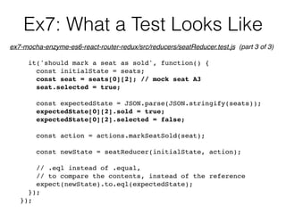 Ex7: What a Test Looks Like
it('should mark a seat as sold', function() {
const initialState = seats;
const seat = seats[0][2]; // mock seat A3
seat.selected = true;
const expectedState = JSON.parse(JSON.stringify(seats));
expectedState[0][2].sold = true;
expectedState[0][2].selected = false;
const action = actions.markSeatSold(seat);
const newState = seatReducer(initialState, action);
// .eql instead of .equal,
// to compare the contents, instead of the reference
expect(newState).to.eql(expectedState);
});
});
ex7-mocha-enzyme-es6-react-router-redux/src/reducers/seatReducer.test.js (part 3 of 3)
 