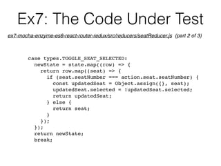 Ex7: The Code Under Test
case types.TOGGLE_SEAT_SELECTED:
newState = state.map((row) => {
return row.map((seat) => {
if (seat.seatNumber === action.seat.seatNumber) {
const updatedSeat = Object.assign({}, seat);
updatedSeat.selected = !updatedSeat.selected;
return updatedSeat;
} else {
return seat;
}
});
});
return newState;
break;
ex7-mocha-enzyme-es6-react-router-redux/src/reducers/seatReducer.js (part 2 of 3)
 