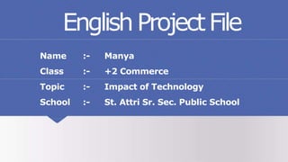 EnglishProjectFile
Name :- Manya
Class :- +2 Commerce
Topic :- Impact of Technology
School :- St. Attri Sr. Sec. Public School
 