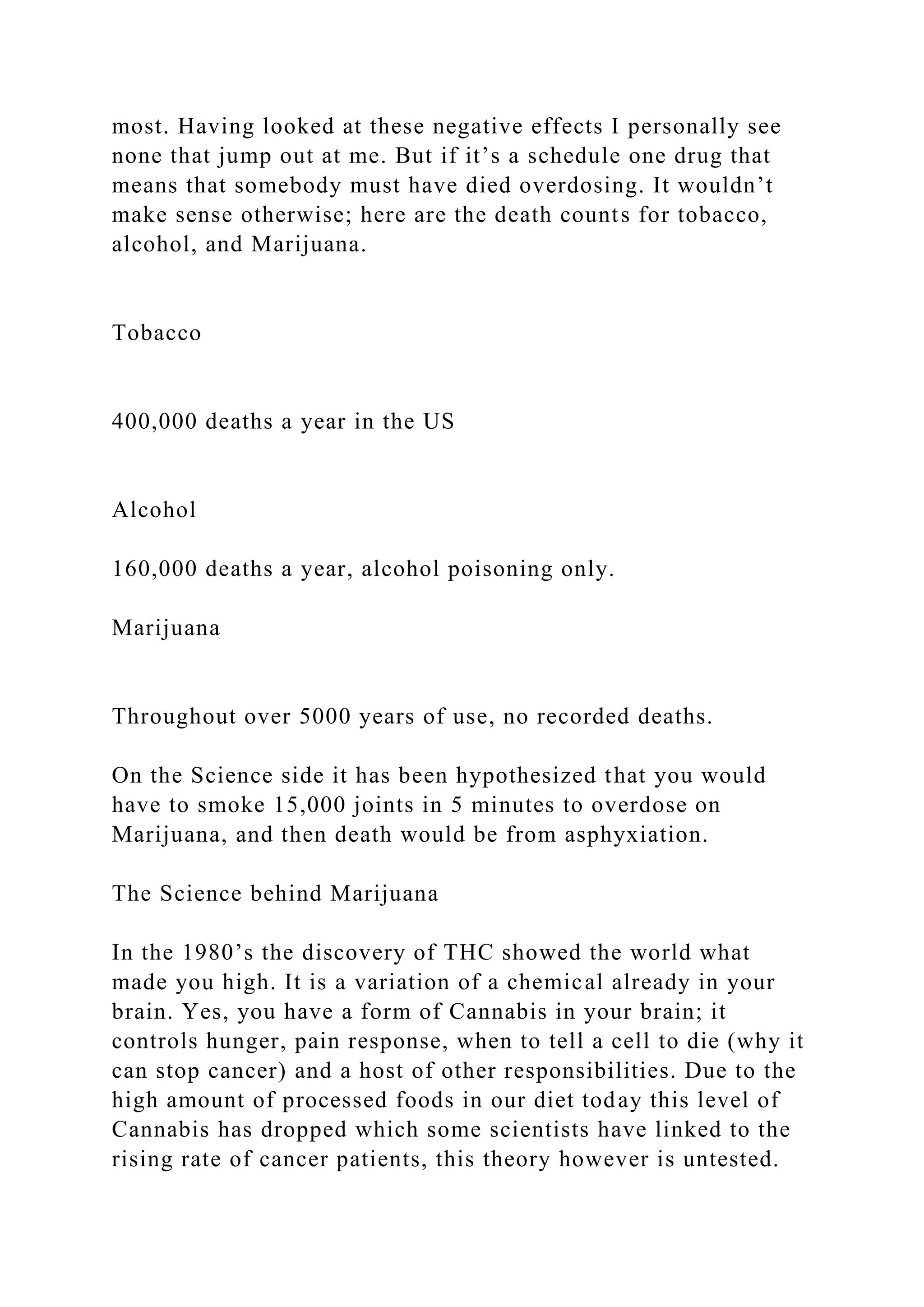 most. Having looked at these negative effects I personally see
none that jump out at me. But if it’s a schedule one drug that
means that somebody must have died overdosing. It wouldn’t
make sense otherwise; here are the death counts for tobacco,
alcohol, and Marijuana.
Tobacco
400,000 deaths a year in the US
Alcohol
160,000 deaths a year, alcohol poisoning only.
Marijuana
Throughout over 5000 years of use, no recorded deaths.
On the Science side it has been hypothesized that you would
have to smoke 15,000 joints in 5 minutes to overdose on
Marijuana, and then death would be from asphyxiation.
The Science behind Marijuana
In the 1980’s the discovery of THC showed the world what
made you high. It is a variation of a chemical already in your
brain. Yes, you have a form of Cannabis in your brain; it
controls hunger, pain response, when to tell a cell to die (why it
can stop cancer) and a host of other responsibilities. Due to the
high amount of processed foods in our diet today this level of
Cannabis has dropped which some scientists have linked to the
rising rate of cancer patients, this theory however is untested.
 