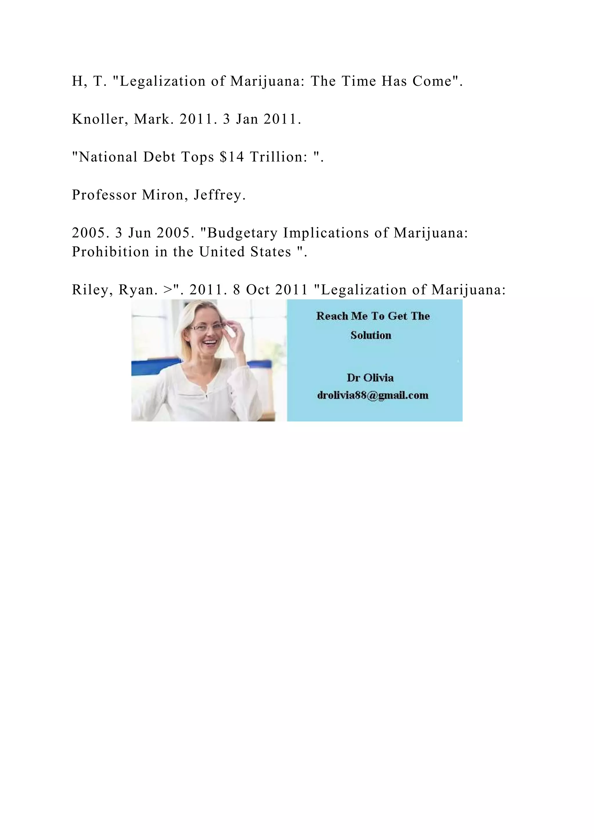 H, T. "Legalization of Marijuana: The Time Has Come".
Knoller, Mark. 2011. 3 Jan 2011.
"National Debt Tops $14 Trillion: ".
Professor Miron, Jeffrey.
2005. 3 Jun 2005. "Budgetary Implications of Marijuana:
Prohibition in the United States ".
Riley, Ryan. >". 2011. 8 Oct 2011 "Legalization of Marijuana:
 