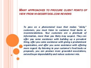 MANY APPROACHES TO PROCURE CLIENT POINTS OF
VIEW FROM HI-DESERTDOG.COM REVIEWS
To pass on a phenomenal issue that makes "sticky"
customers, you must listen to customer Feed backs or
recommendations. Your customers are a plenitude of
information, more than you likely may suspect. They can
offer you some assistance with building up a prevalent
thing, offer you some assistance with giving a predominant
organization, and offer you some assistance with offering
more regard. By listening to your customer's Feed backs or
proposals, you can produce more grounded associations,
extend buyer dependability and reduce customer mix.
 