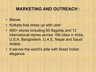 MARKETING AND OUTREACH :
• Manas
• Kolkata free dress up with uber
• 400+ stores including 60 flagship and 12
international stores across 168 cities in India,
U.S.A, Bangladesh, U.A.E, Nepal and Saudi
Arabia.
• It serves the world’s elite with finest Indian
elegance.
 