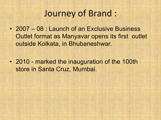 Journey of Brand :
• 2007 – 08 : Launch of an Exclusive Business
Outlet format as Manyavar opens its first outlet
outside Kolkata, in Bhubaneshwar.
• 2010 - marked the inauguration of the 100th
store in Santa Cruz, Mumbai.
 