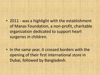 • 2011 - was a highlight with the establishment
of Manas Foundation, a non-profit, charitable
organization dedicated to support heart
surgeries in children.
• In the same year, it crossed borders with the
opening of their first international store in
Dubai, followed by Bangladesh.
 