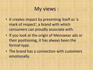 My views :
• It creates impact by presenting itself as ‘a
mark of respect’, a brand with which
consumers can proudly associate with.
• If you look at the origin of Menswear ads or
their positioning, it has always been the
formal-type.
• The brand has a connection with customers
emotionally.
 