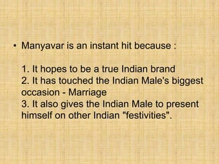 • Manyavar is an instant hit because :
1. It hopes to be a true Indian brand
2. It has touched the Indian Male's biggest
occasion - Marriage
3. It also gives the Indian Male to present
himself on other Indian "festivities".
 