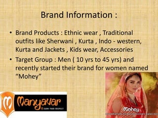Brand Information :
• Brand Products : Ethnic wear , Traditional
outfits like Sherwani , Kurta , Indo - western,
Kurta and Jackets , Kids wear, Accessories
• Target Group : Men ( 10 yrs to 45 yrs) and
recently started their brand for women named
“Mohey”
 