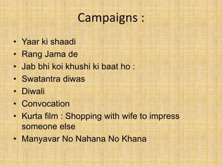 Campaigns :
• Yaar ki shaadi
• Rang Jama de
• Jab bhi koi khushi ki baat ho :
• Swatantra diwas
• Diwali
• Convocation
• Kurta film : Shopping with wife to impress
someone else
• Manyavar No Nahana No Khana
 