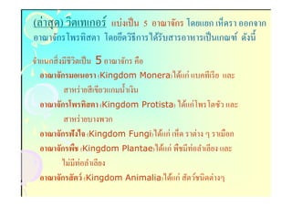 (ล่าสุ ด) วิตเทเกอร์ แบ่งเป็ น 5 อาณาจักร โดยแยก เห็ดรา ออกจาก
อาณาจักรโพรทิสตา โดยยึดวิธีการได้รับสารอาหารเป็ นเกณฑ์ ดังนี
จําแนกสิ งมีชีวิตเป็ น 5 อาณาจักร คือ
   อาณาจักรมอเนอรา (Kingdom Monera)ได้แก่ แบคทีเรี ย และ
          สาหร่ ายสี เขียวแกมนําเงิน
   อาณาจักรโพรทิสตา (Kingdom Protista) ได้แก่โพรโตซัว และ
          สาหร่ ายบางพวก
   อาณาจักรฟังไจ (Kingdom Fungi)ได้แก่ เห็ด ราต่าง ๆ ราเมือก
   อาณาจักรพืช (Kingdom Plantae)ได้แก่ พืชมีท่อลําเลียง และ
          ไม่มีท่อลําเลียง
   อาณาจักรสั ตว์ (Kingdom Animalia)ได้แก่ สัตว์ชนิดต่างๆ
 