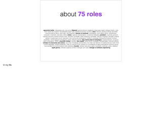 apprentice potter, newspaper boy, cub scout, lifeguard, general kitchen dogsbody, pizza base maker, software trainer, cook,
chef, head chef, student, macdonalds burger fryer, network technician, bouncer, actor, director, student political candidate,
communications ofﬁcer, story teller, vice president, director of musicals, campaigner, union affairs ofﬁcer, entrepreneur,
computer consultant, education ofﬁcer, trainer, regional representative, conference delegate, president, university governor,
national executive mature students chair, president candidate, welsh assembly candidate, national campaign manager, political
adviser, forward team scout, business in the community campaigner, children's campaign development adviser, primary
candidate, visual impaired campaigner, public relations adviser, dog charity head of campaigns, creative director, consumer
rights campaigner, TESOL, mountain climber, traveller, dive master, press ofﬁcer, campaign manager/agent, elected political,
minister of community and culture, vice chair of strategic partnerships, vice chair and director of creative kernow, chair of the
cornish language, merger leadership, chair of customer focus, advisor for convergence funding endorsement advisory group,
vice-president of communications and marketing, founder, advisor, executive coach, consultant, instructor, public relations,
apple genius, software engineer, product manager, tech lead, manager of software engineering
about 75 roles
In my life
 