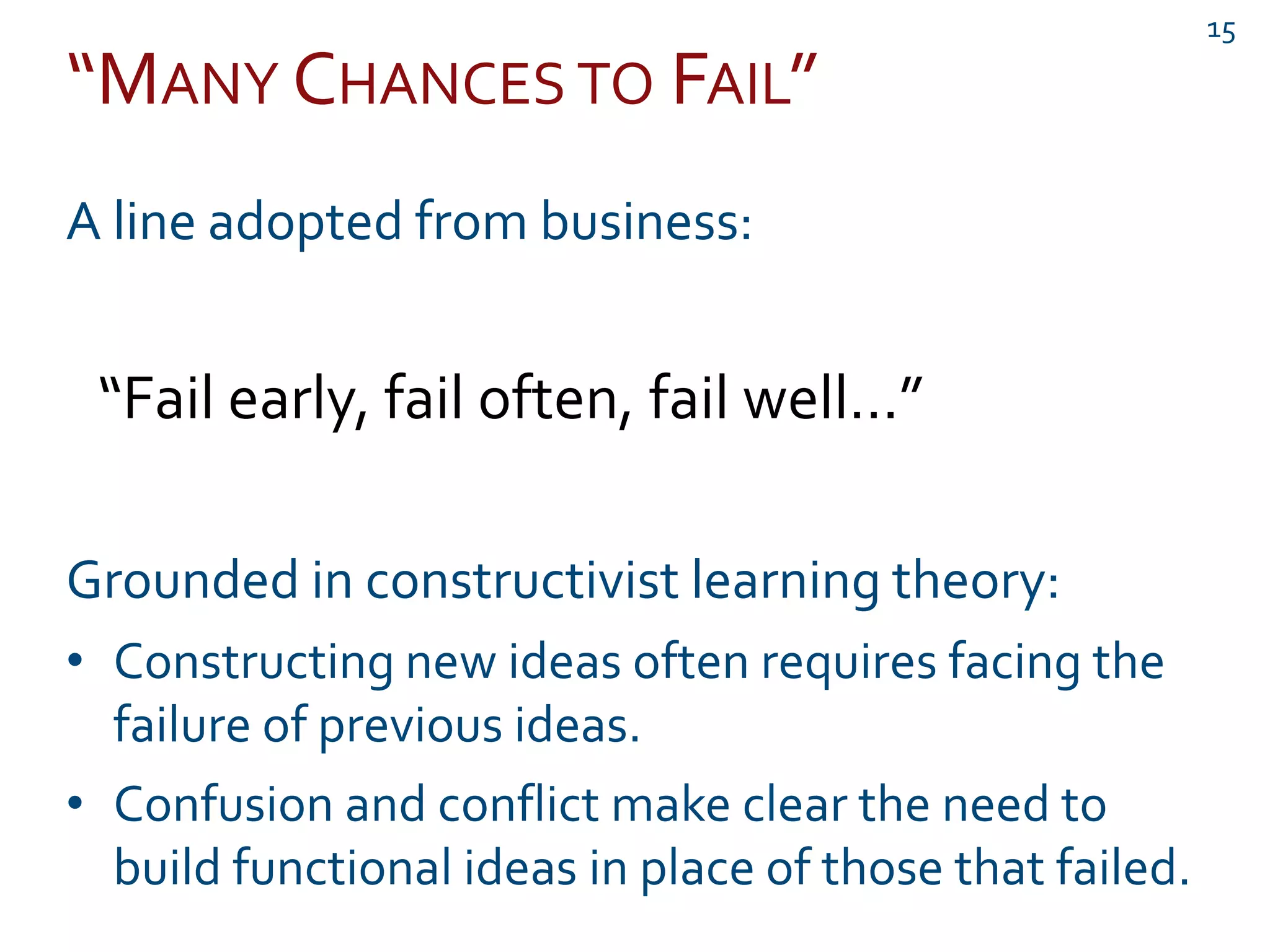“MANY CHANCES TO FAIL”
15
A line adopted from business:
“Fail early, fail often, fail well…”
Grounded in constructivist learning theory:
• Constructing new ideas often requires facing the
failure of previous ideas.
• Confusion and conflict make clear the need to
build functional ideas in place of those that failed.
 