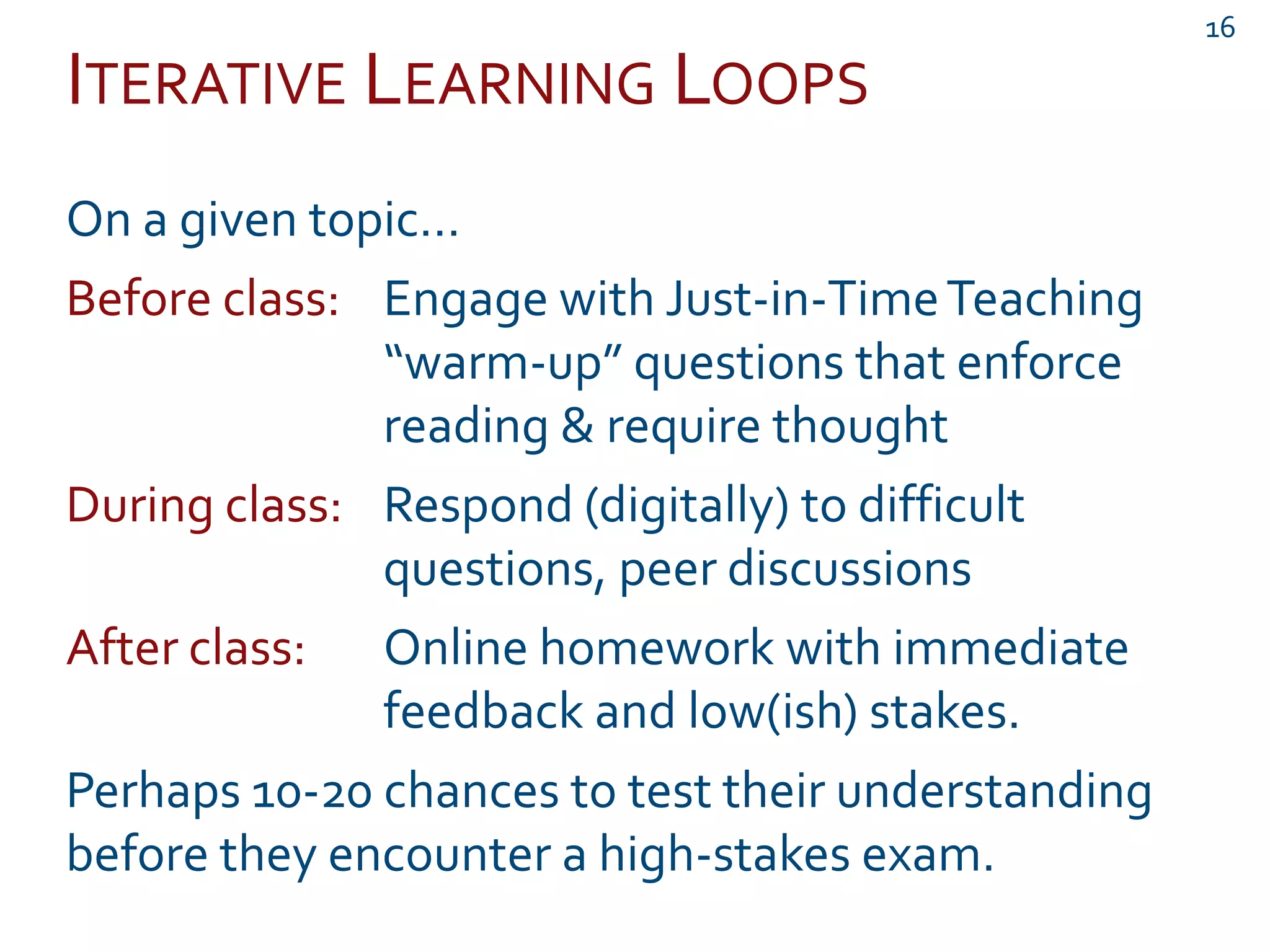 ITERATIVE LEARNING LOOPS
16
On a given topic…
Before class: Engage with Just-in-TimeTeaching
“warm-up” questions that enforce
reading & require thought
During class: Respond (digitally) to difficult
questions, peer discussions
After class: Online homework with immediate
feedback and low(ish) stakes.
Perhaps 10-20 chances to test their understanding
before they encounter a high-stakes exam.
 