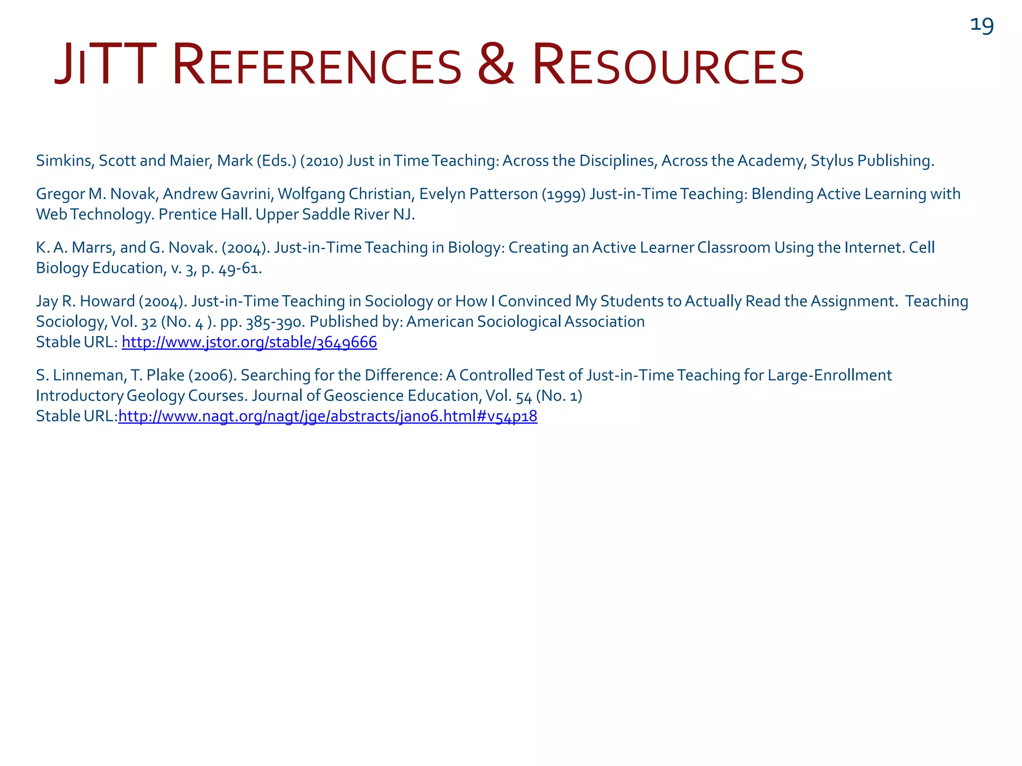 JITT REFERENCES & RESOURCES
19
Simkins, Scott and Maier, Mark (Eds.) (2010) Just inTimeTeaching:Across the Disciplines, Across the Academy, Stylus Publishing.
Gregor M. Novak, AndrewGavrini,Wolfgang Christian, Evelyn Patterson (1999) Just-in-TimeTeaching: BlendingActive Learning with
WebTechnology. Prentice Hall. Upper Saddle River NJ.
K.A. Marrs, and G. Novak. (2004). Just-in-TimeTeaching in Biology: Creating an Active LearnerClassroom Using the Internet. Cell
Biology Education, v. 3, p. 49-61.
Jay R. Howard (2004). Just-in-TimeTeaching in Sociology or How I Convinced My Students toActually Read the Assignment. Teaching
Sociology,Vol. 32 (No. 4 ). pp. 385-390. Published by:American SociologicalAssociation
StableURL: http://www.jstor.org/stable/3649666
S. Linneman,T. Plake (2006). Searching for the Difference:A ControlledTest of Just-in-TimeTeaching for Large-Enrollment
IntroductoryGeologyCourses. Journal of Geoscience Education,Vol. 54 (No. 1)
StableURL:http://www.nagt.org/nagt/jge/abstracts/jan06.html#v54p18
 