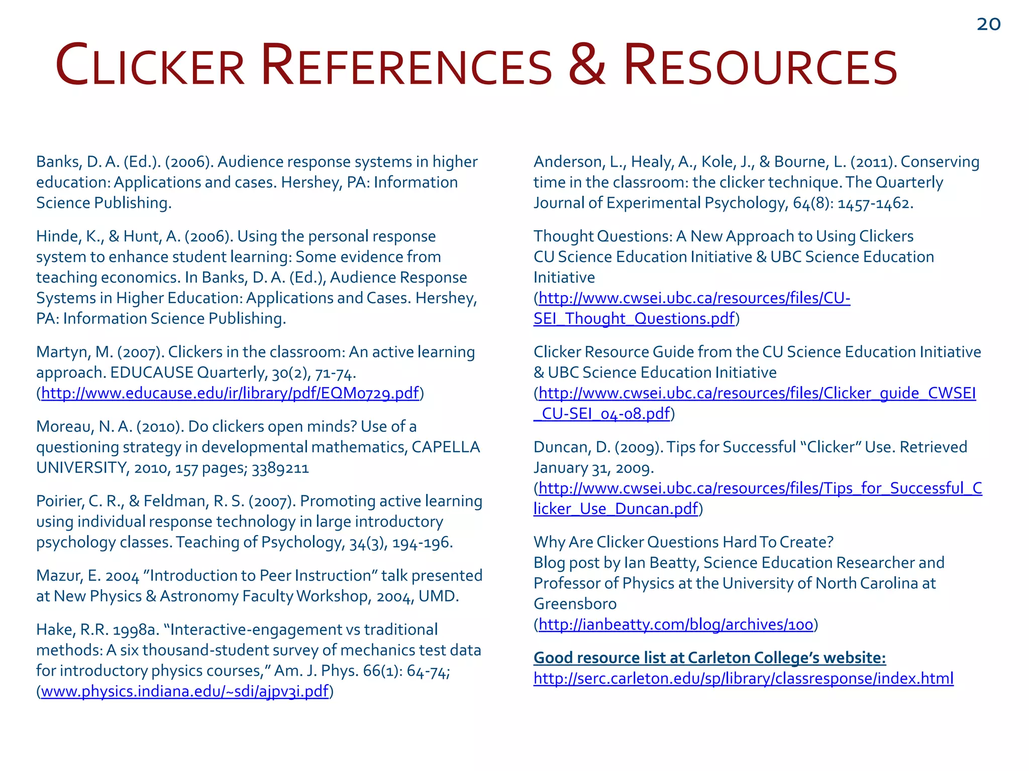 CLICKER REFERENCES & RESOURCES
20
Banks, D.A. (Ed.). (2006). Audience response systems in higher
education:Applications and cases. Hershey, PA: Information
Science Publishing.
Hinde, K., & Hunt,A. (2006). Using the personal response
system to enhance student learning: Some evidence from
teaching economics. In Banks, D.A. (Ed.),Audience Response
Systems in Higher Education:Applications and Cases. Hershey,
PA: Information Science Publishing.
Martyn, M. (2007). Clickers in the classroom: An active learning
approach. EDUCAUSE Quarterly, 30(2), 71-74.
(http://www.educause.edu/ir/library/pdf/EQM0729.pdf)
Moreau, N.A. (2010). Do clickers open minds? Use of a
questioning strategy in developmental mathematics,CAPELLA
UNIVERSITY, 2010, 157 pages; 3389211
Poirier,C. R., & Feldman, R. S. (2007). Promoting active learning
using individual response technology in large introductory
psychology classes.Teaching of Psychology, 34(3), 194-196.
Mazur, E. 2004 ”Introduction to Peer Instruction” talk presented
at New Physics & Astronomy FacultyWorkshop, 2004, UMD.
Hake, R.R. 1998a. “Interactive-engagement vs traditional
methods:A six thousand-student survey of mechanics test data
for introductory physics courses,” Am. J. Phys. 66(1): 64-74;
(www.physics.indiana.edu/~sdi/ajpv3i.pdf)
Anderson, L., Healy,A., Kole, J., & Bourne, L. (2011). Conserving
time in the classroom: the clicker technique.The Quarterly
Journal of Experimental Psychology, 64(8): 1457-1462.
ThoughtQuestions: A NewApproach to Using Clickers
CU Science Education Initiative & UBC Science Education
Initiative
(http://www.cwsei.ubc.ca/resources/files/CU-
SEI_Thought_Questions.pdf)
Clicker Resource Guide from the CU Science Education Initiative
& UBC Science Education Initiative
(http://www.cwsei.ubc.ca/resources/files/Clicker_guide_CWSEI
_CU-SEI_04-08.pdf)
Duncan, D. (2009).Tips for Successful “Clicker” Use. Retrieved
January 31, 2009.
(http://www.cwsei.ubc.ca/resources/files/Tips_for_Successful_C
licker_Use_Duncan.pdf)
WhyAre Clicker Questions HardToCreate?
Blog post by Ian Beatty, Science Education Researcher and
Professor of Physics at the University of NorthCarolina at
Greensboro
(http://ianbeatty.com/blog/archives/100)
Good resource list at Carleton College’s website:
http://serc.carleton.edu/sp/library/classresponse/index.html
 
