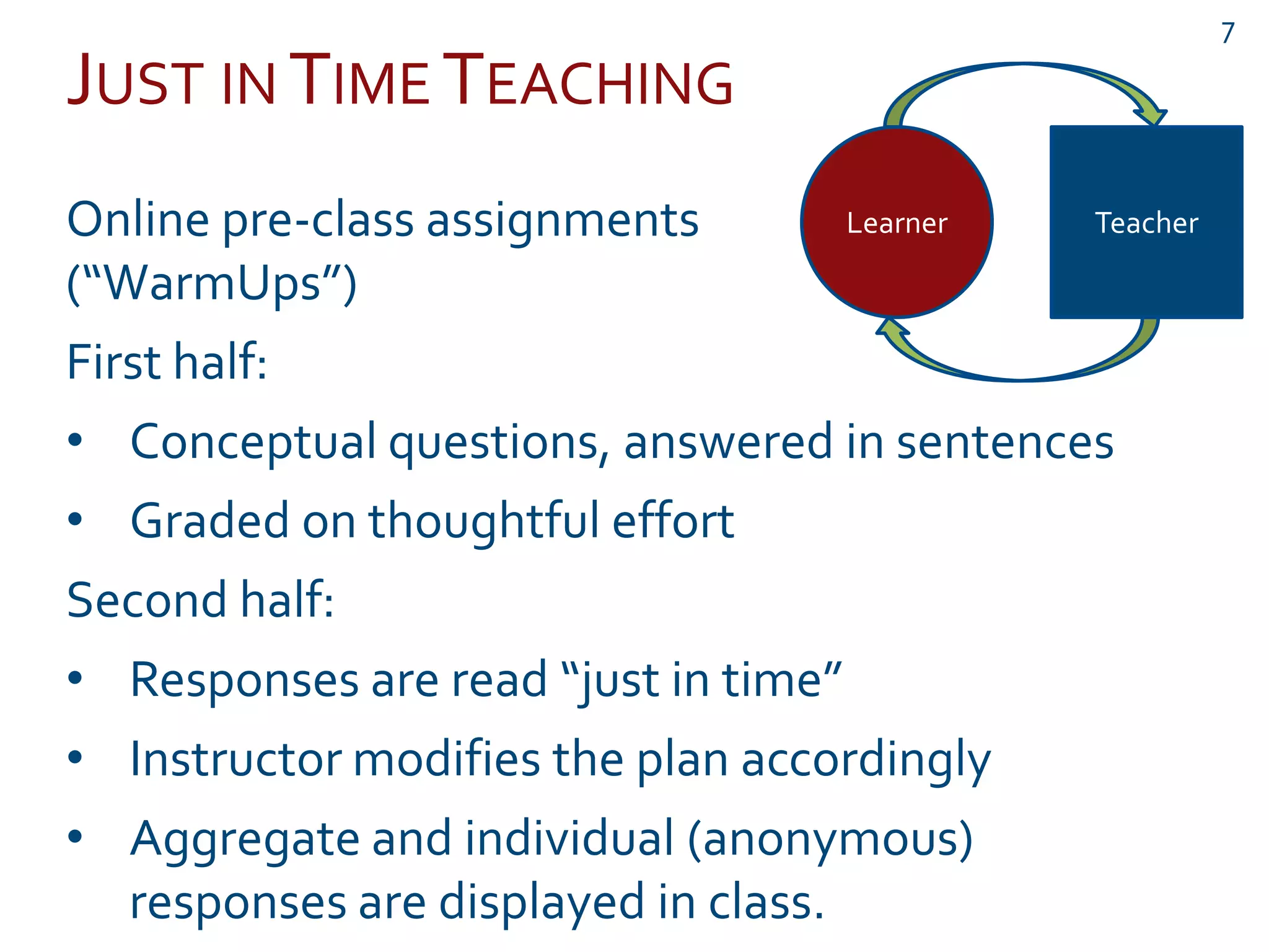 JUST IN TIME TEACHING
Online pre-class assignments
(“WarmUps”)
First half:
• Conceptual questions, answered in sentences
• Graded on thoughtful effort
Second half:
• Responses are read “just in time”
• Instructor modifies the plan accordingly
• Aggregate and individual (anonymous)
responses are displayed in class.
Learner Teacher
7
 