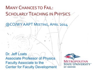 …
MANY CHANCES TO FAIL:
SCHOLARLY TEACHING IN PHYSICS
@CO/WYAAPT MEETING, APRIL 2014
Dr. Jeff Loats
Associate Professor of Physics
Faculty Associate to the
Center for Faculty Development
 